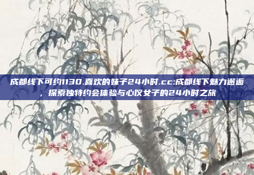 成都线下可约1130.喜欢的妹子24小时.cc:成都线下魅力邂逅，探索独特约会体验与心仪女子的24小时之旅