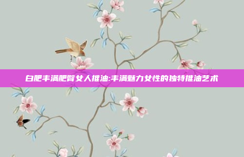 白肥丰满肥臀女人推油:丰满魅力女性的独特推油艺术