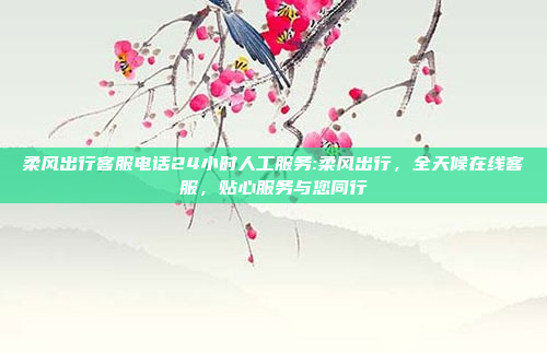 柔风出行客服电话24小时人工服务:柔风出行，全天候在线客服，贴心服务与您同行