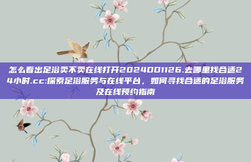 怎么看出足浴卖不卖在线打开2024DD1126.去哪里找合适24小时.cc:探索足浴服务与在线平台，如何寻找合适的足浴服务及在线预约指南