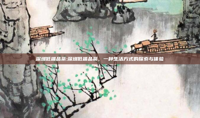 深圳低端品茶:深圳低端品茶，一种生活方式的探索与体验