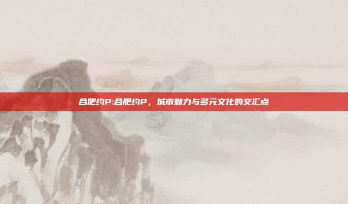 合肥约P:合肥约P，城市魅力与多元文化的交汇点