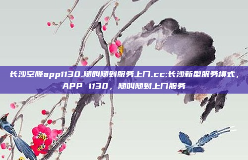 长沙空降app1130.随叫随到服务上门.cc:长沙新型服务模式，APP 1130，随叫随到上门服务