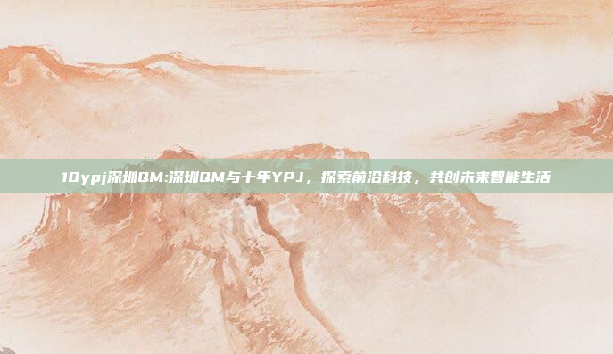 10ypj深圳QM:深圳QM与十年YPJ，探索前沿科技，共创未来智能生活