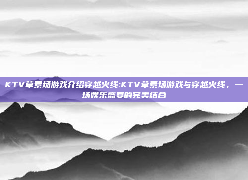 KTV荤素场游戏介绍穿越火线:KTV荤素场游戏与穿越火线，一场娱乐盛宴的完美结合