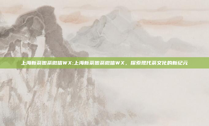 上海新茶嫩茶微信WX:上海新茶嫩茶微信WX，探索现代茶文化的新纪元