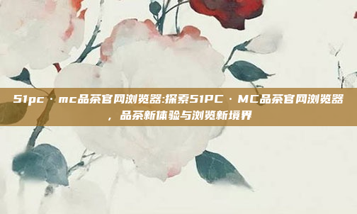 51pc·mc品茶官网浏览器:探索51PC·MC品茶官网浏览器，品茶新体验与浏览新境界