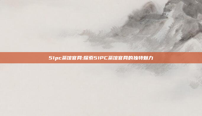 51pc茶馆官网:探索51PC茶馆官网的独特魅力