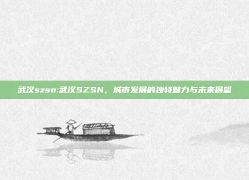 武汉szsn:武汉SZSN，城市发展的独特魅力与未来展望