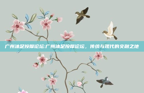 广州沐足按摩论坛:广州沐足按摩论坛，传统与现代的交融之地