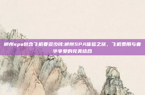 郴州spa包含飞机要多少钱:郴州SPA体验之旅，飞机费用与奢华享受的完美结合