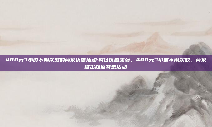 400元3小时不限次数的商家优惠活动:疯狂优惠来袭，400元3小时不限次数，商家推出超值特惠活动