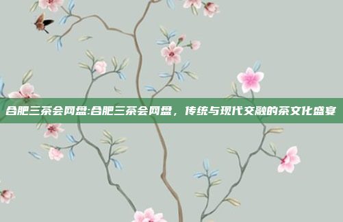 合肥三茶会网盘:合肥三茶会网盘，传统与现代交融的茶文化盛宴