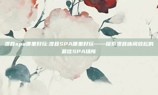 澧县spa哪里好玩:澧县SPA哪里好玩——探索澧县休闲放松的最佳SPA场所