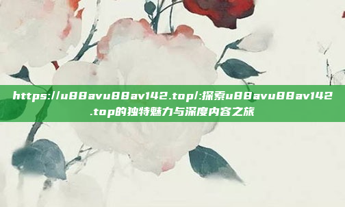 https://u88avu88av142.top/:探索u88avu88av142.top的独特魅力与深度内容之旅