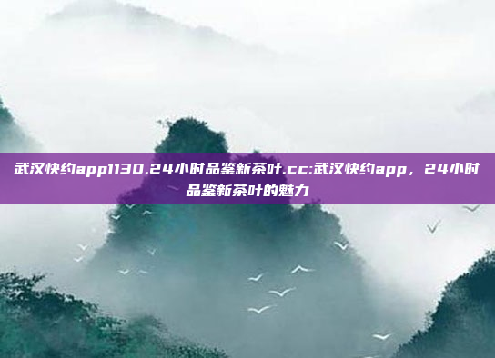 武汉快约app1130.24小时品鉴新茶叶.cc:武汉快约app，24小时品鉴新茶叶的魅力