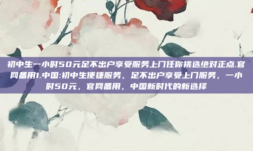 初中生一小时50元足不出户享受服务上门任你挑选绝对正点.官网备用1.中国:初中生便捷服务，足不出户享受上门服务，一小时50元，官网备用，中国新时代的新选择