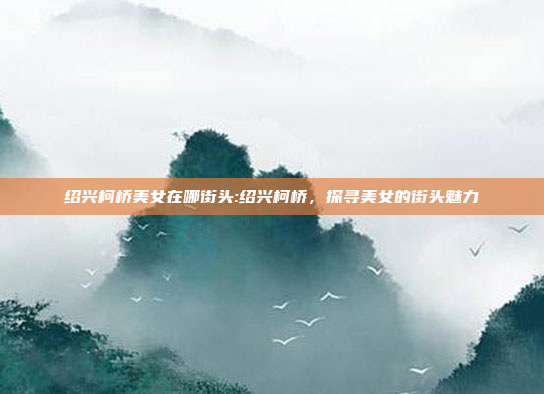 绍兴柯桥美女在哪街头:绍兴柯桥，探寻美女的街头魅力