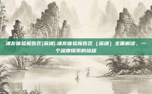 浦友体验报告区(深圳):浦友体验报告区（深圳）全面解读，一个深度探索的旅程