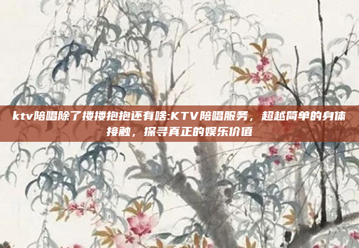 ktv陪唱除了搂搂抱抱还有啥:KTV陪唱服务，超越简单的身体接触，探寻真正的娱乐价值