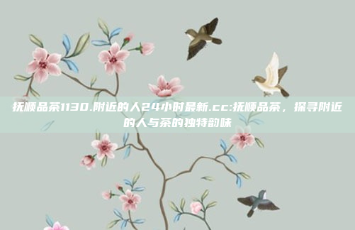 抚顺品茶1130.附近的人24小时最新.cc:抚顺品茶，探寻附近的人与茶的独特韵味