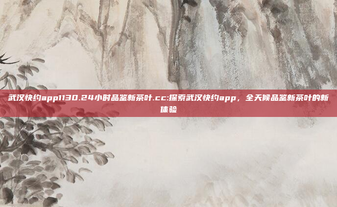 武汉快约app1130.24小时品鉴新茶叶.cc:探索武汉快约app，全天候品鉴新茶叶的新体验