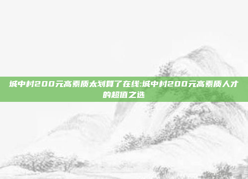 城中村200元高素质太划算了在线:城中村200元高素质人才的超值之选