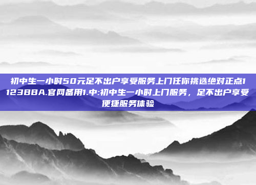 初中生一小时50元足不出户享受服务上门任你挑选绝对正点1123BBA.官网备用1.中:初中生一小时上门服务，足不出户享受便捷服务体验