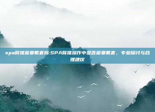 spa臀推需要戴套吗:SPA臀推操作中是否需要戴套，专业探讨与合理建议