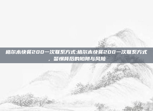 格尔木快餐200一次联系方式:格尔木快餐200一次联系方式，警惕背后的陷阱与风险